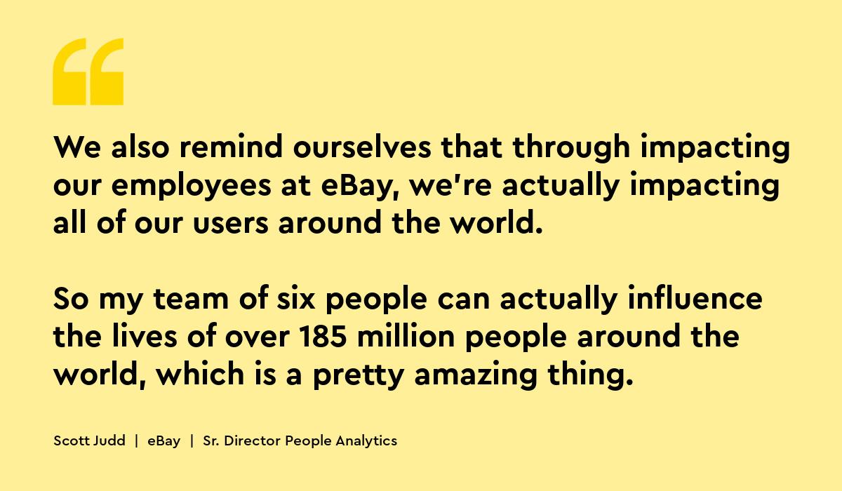 We also remind ourselves that through impacting our employees at eBay, we're actually impacting all of our users around the world. My team of six can actually influence over 185 million people around the world. scott judd ebay people analytics ebay