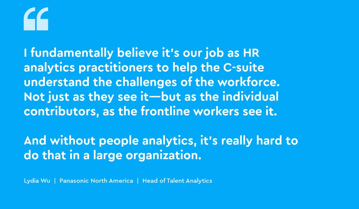 I fundamentally believe it’s our job as HR analytics practitioners to help the C-suite understand the challenges of the workforce. Not just as they see it—but as the individual contributors, as the frontline workers see it...