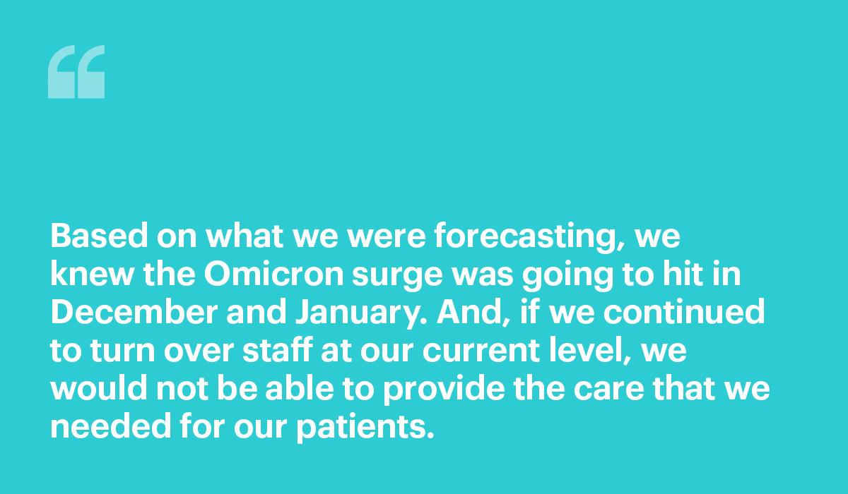 Based on what we were forecasting, we knew the Omicron surge was going to hit in December and January. And, if we continued to turn over staff at our current level, we would not be able to provide the care that we needed for our patients.