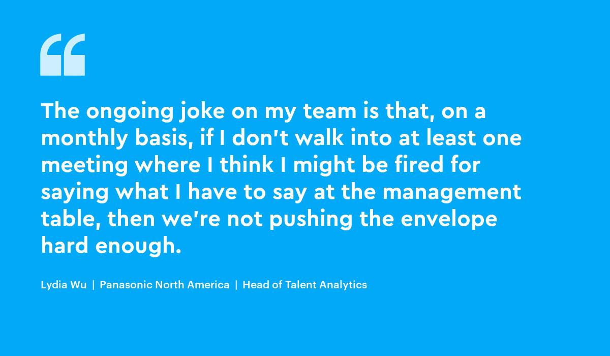 The ongoing joke on my team is that, on a monthly basis, if I don't walk into at least one meeting where I think I might be fired for saying what I have to say at the management table, then we're not pushing the envelope hard enough. lydia wu...