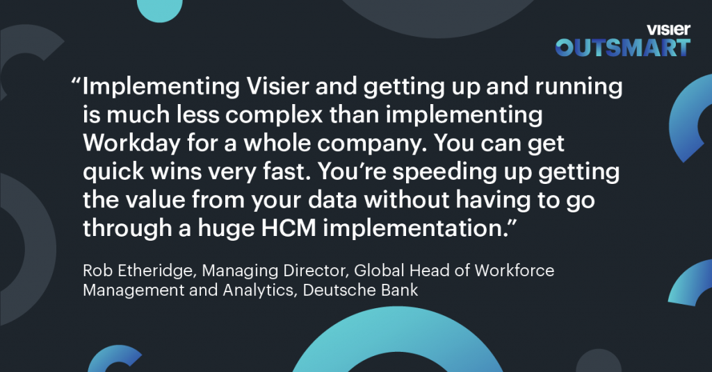 Quote from Rob Etheridge of Deutsche Bank that says: Implementing Visier and getting up and running is much less complex than implementing Workday for a whole company. You can get quick wins very fast. You're speeding up getting the value from your data without having to go through a huge HCM implementation