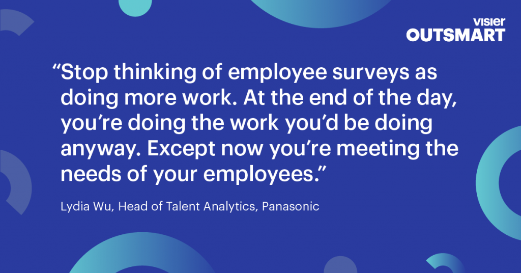 Quote from Lydia Wu, Head of Talent Analytics, Panasonic that says Stop thinking of employee surveys as doing more work. At the end of the day, you’re doing the work you’d be doing anyway. Except now you’re meeting the needs of your employees