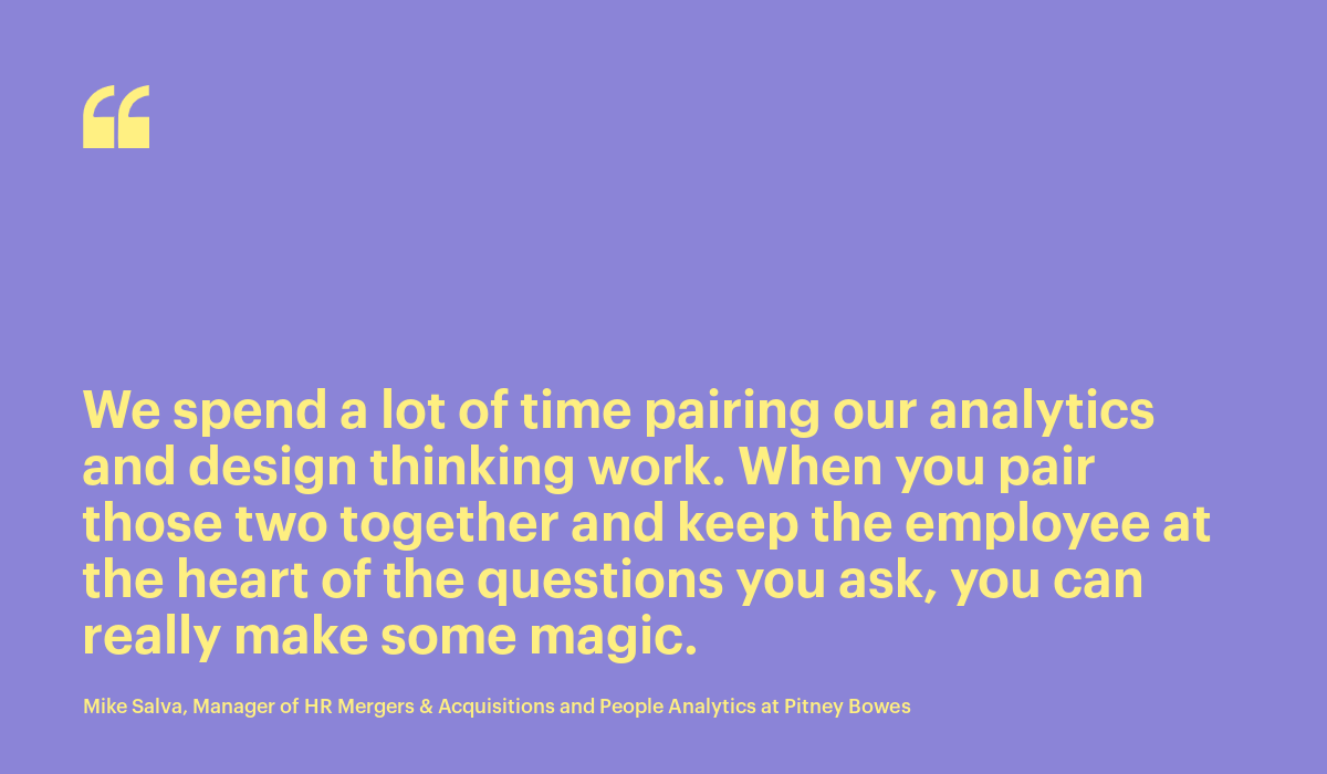 We spend a lot of time pairing our analytics and design thinking work. When you pair those two together and keep the employee at the heart of the questions you ask, you can really make some magic. - Mike Salva, Manager of HR Mergers & Acquisitions and People Analytics at Pitney Bowes