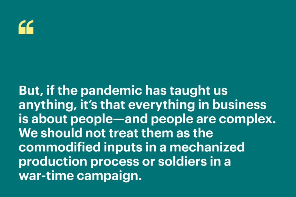 But, if the pandemic has taught us anything, it’s that everything in business is about people—and people are complex. We should not treat them as the commodified inputs in a mechanized production process or soldiers in a war-time campaign.