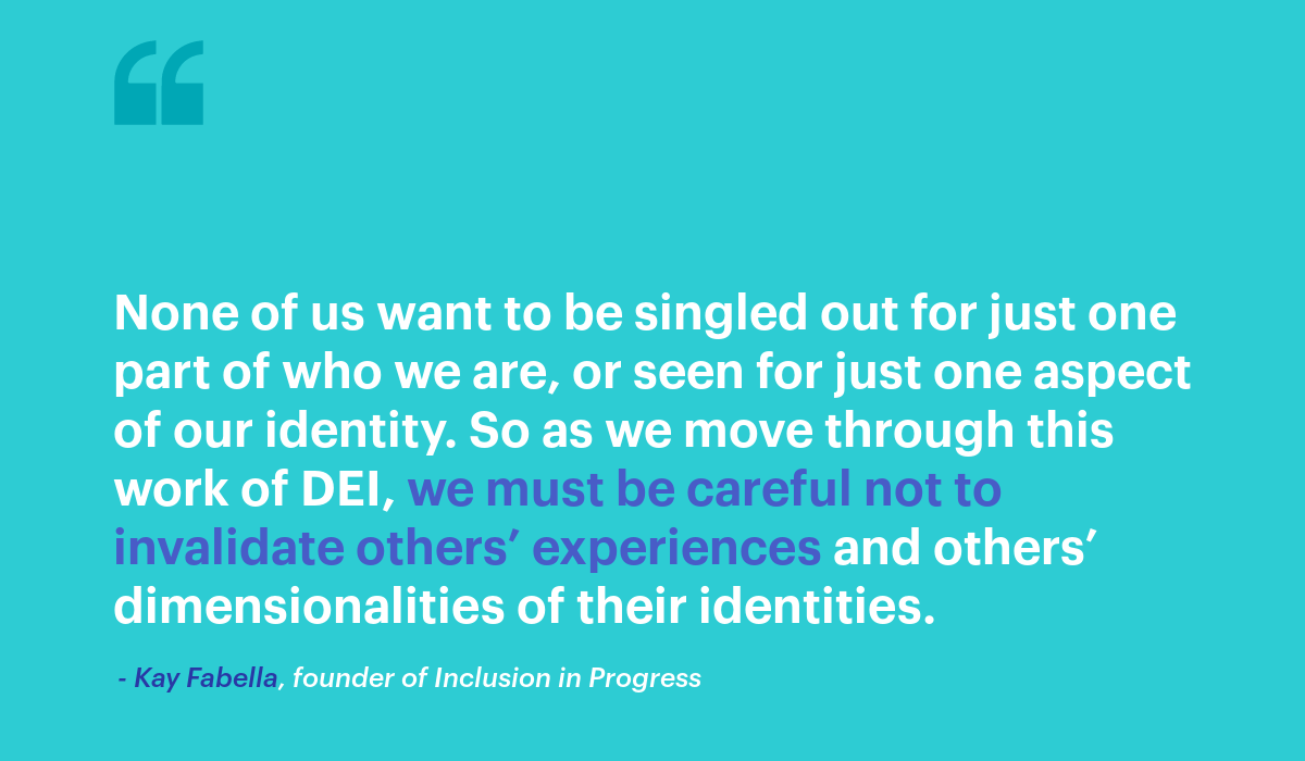 None of us want to be singled out for just one part of who we are, or seen for just one aspect of our identity. So as we move through this work of DEI, we must be careful not to invalidate others’ experiences and others’ dimensionalities of their identities. quote from Kay Fabella