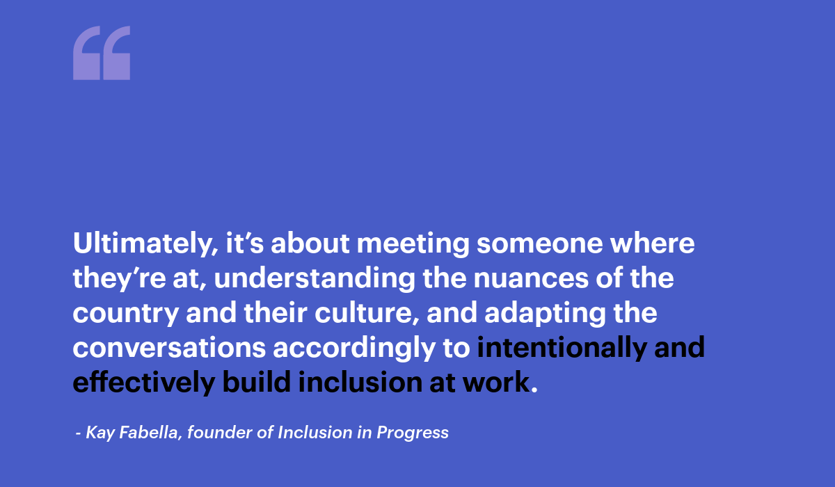 ultimately it’s about meeting someone where they’re at, understanding the nuances of the country and their culture, and adapting the conversations accordingly to intentionally and effectively build inclusion at work. Kay fabella quote