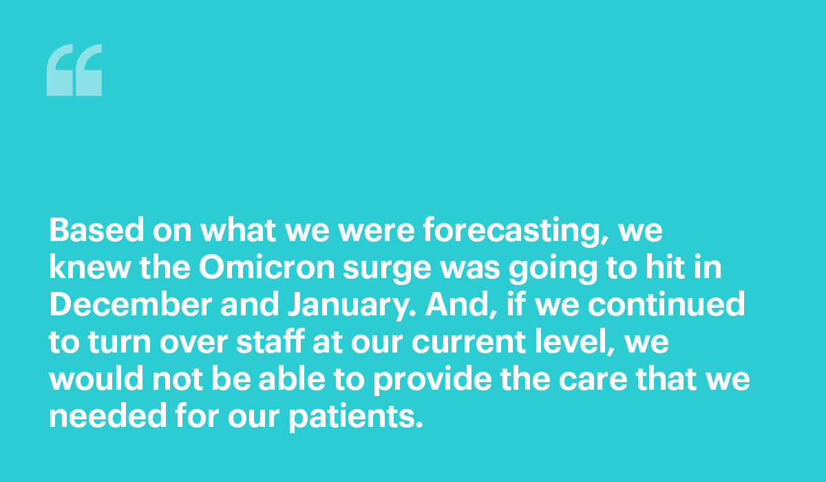 Based on what we were forecasting, we knew the Omicron surge was going to hit in December and January. And, if we continued to turn over staff at our current level, we would not be able to provide the care that we needed for our patients.