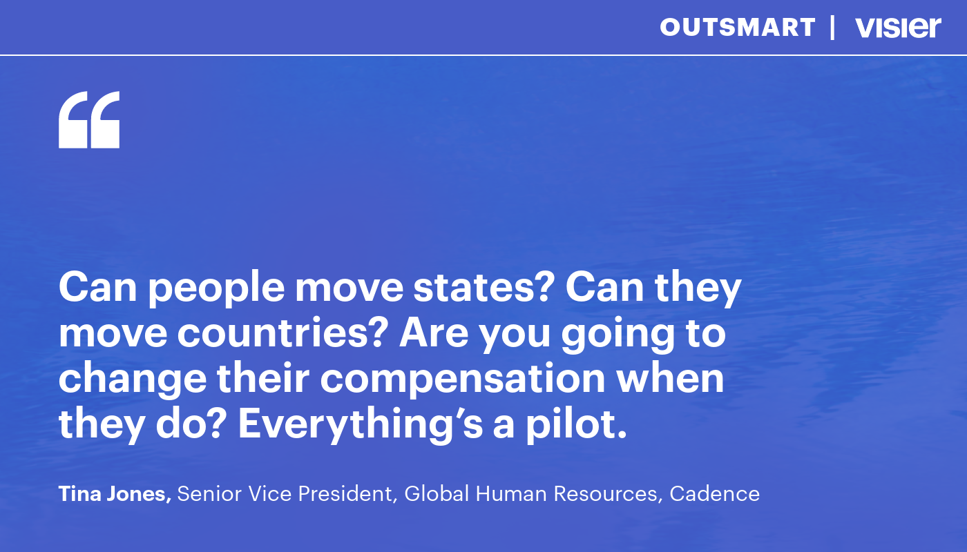 "Can people move states? Can they move countries? Are you going to change their compensation when they do? Everything's a pilot." Tina Jones, Senior Vice President, Global Human Resources, Cadence